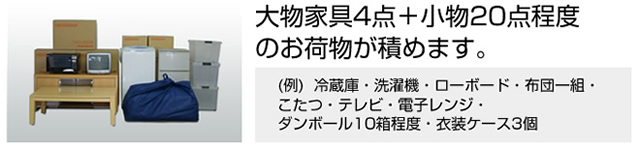 大物家具4点＋小物20点程度のお荷物が積めます。